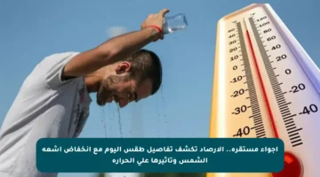 أجواء مستقرة.. الأرصاد تكشف تفاصيل طقس اليوم مع انخفاض أشعة الشمس وتأثيرها على الحرارة